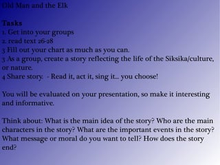 Old Man and the Elk Tasks 1. Get into your groups 2. read text 26-28 3 Fill out your chart as much as you can. 3 As a group, create a story reflecting the life of the Siksika/culture, or nature. 4 Share story.  - Read it, act it, sing it... you choose! You will be evaluated on your presentation, so make it interesting and informative. Think about: What is the main idea of the story? Who are the main characters in the story? What are the important events in the story? What message or moral do you want to tell? How does the story end? 