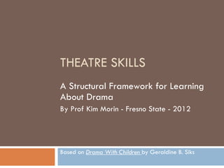 THEATRE SKILLS A Structural Framework for Learning About Drama By Prof Kim Morin - Fresno State - 2012 Based on  Drama With Children  by Geraldine B. Siks 