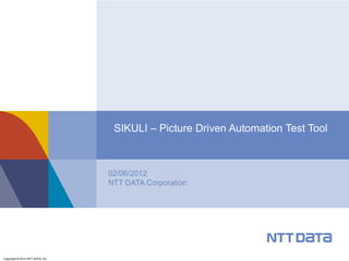 SIKULI – Picture Driven Automation Test Tool



                                  02/06/2012
                                  NTT DATA Corporation




Copyright © 2012 NTT DATA, Inc.
 