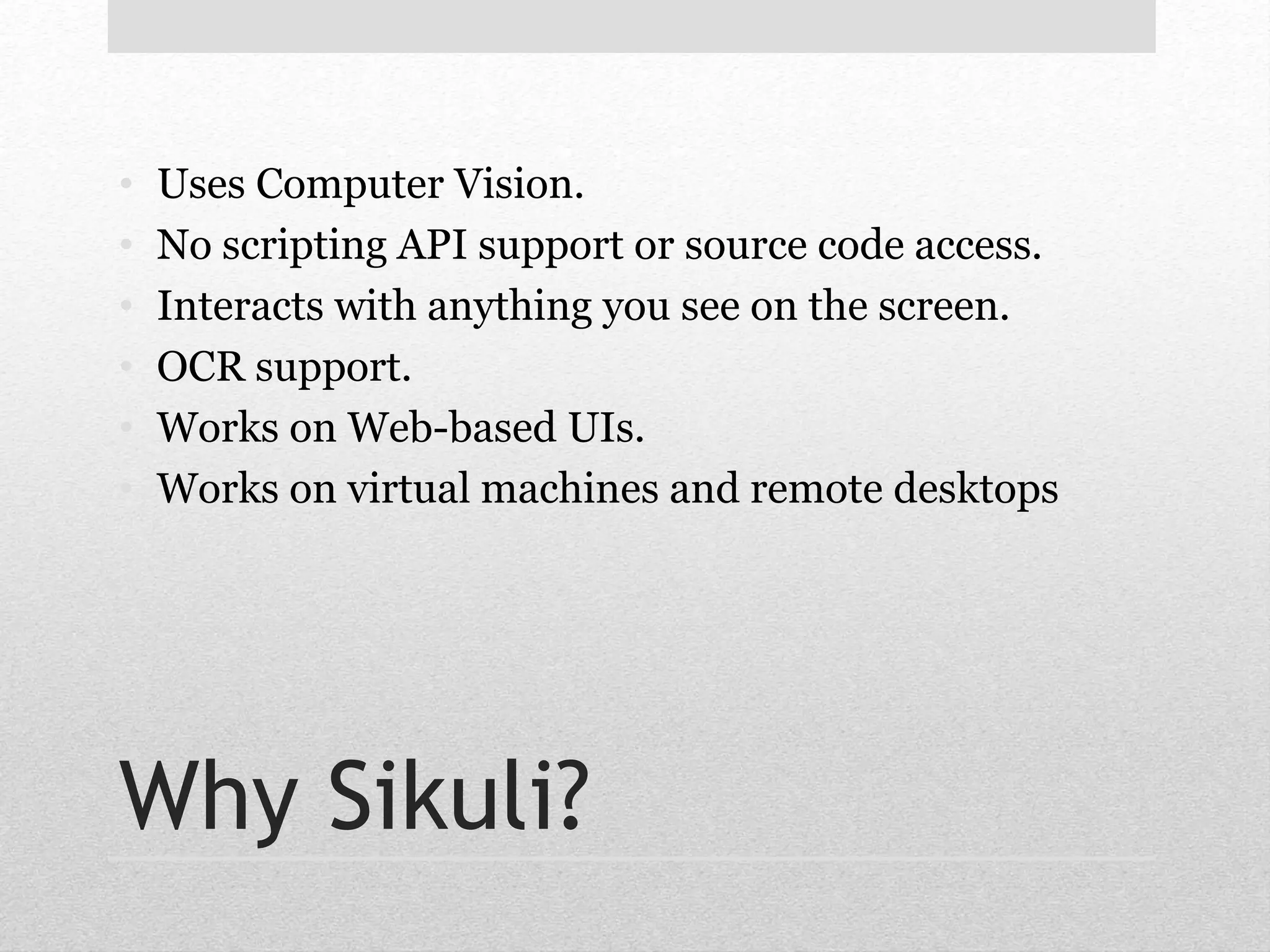 • Uses Computer Vision. 
• No scripting API support or source code access. 
• Interacts with anything you see on the screen. 
• OCR support. 
• Works on Web-based UIs. 
• Works on virtual machines and remote desktops 
Why Sikuli? 
 