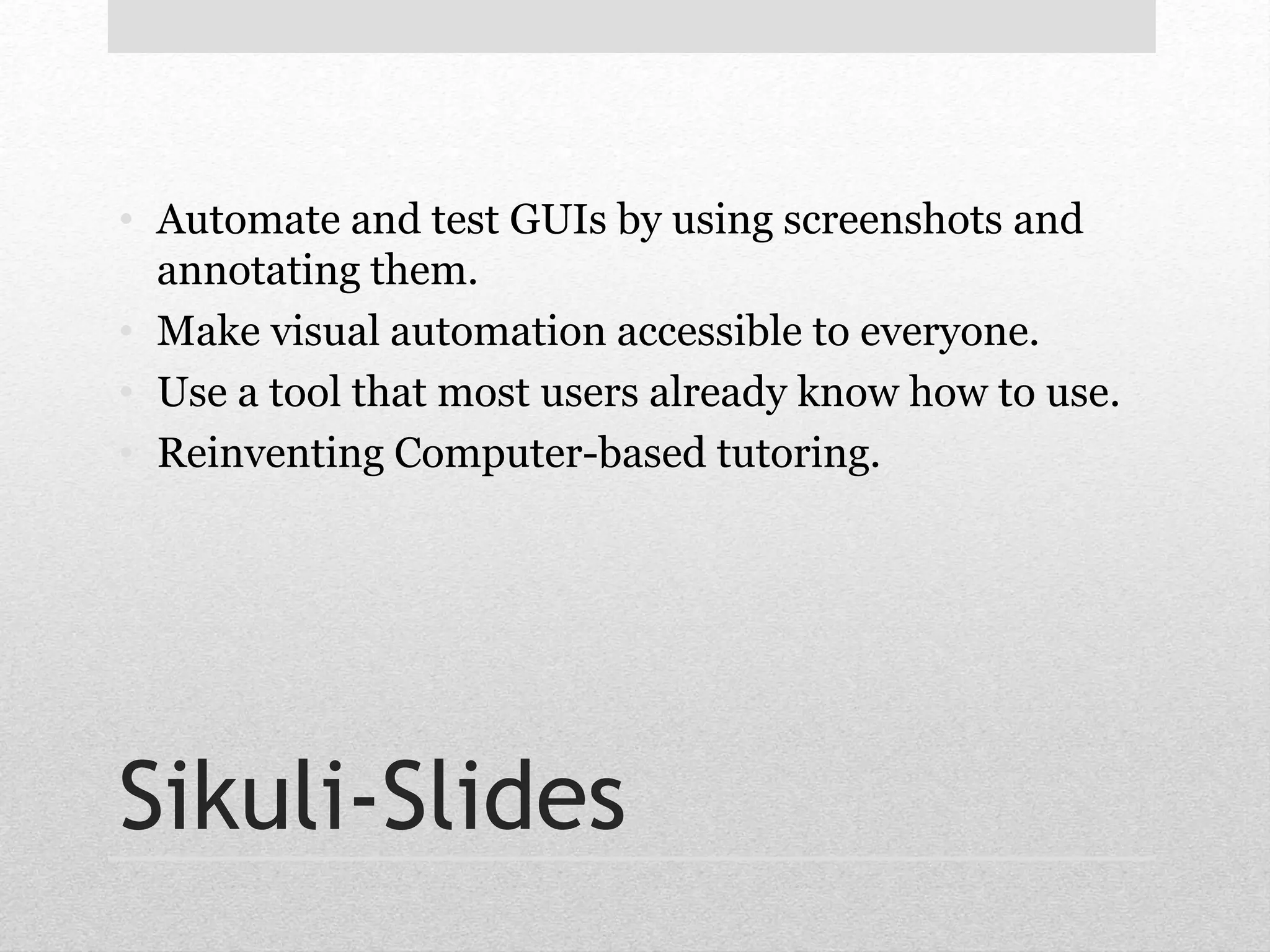 • Automate and test GUIs by using screenshots and 
annotating them. 
• Make visual automation accessible to everyone. 
• Use a tool that most users already know how to use. 
• Reinventing Computer-based tutoring. 
Sikuli-Slides 
 