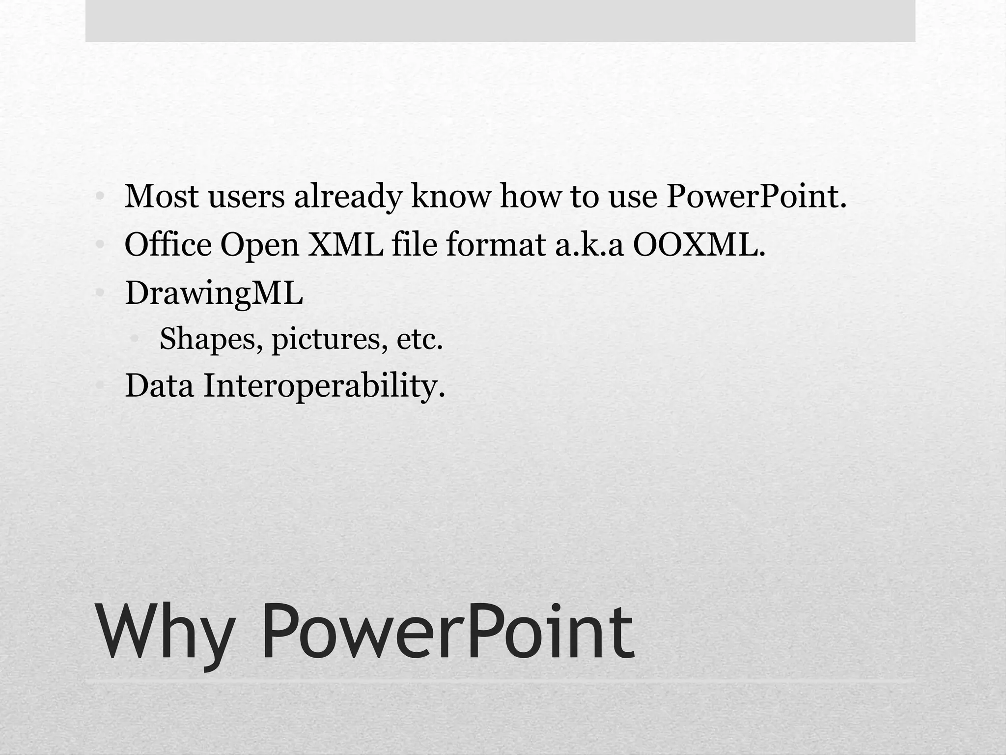 • Most users already know how to use PowerPoint. 
• Office Open XML file format a.k.a OOXML. 
• DrawingML 
• Shapes, pictures, etc. 
• Data Interoperability. 
Why PowerPoint 
 