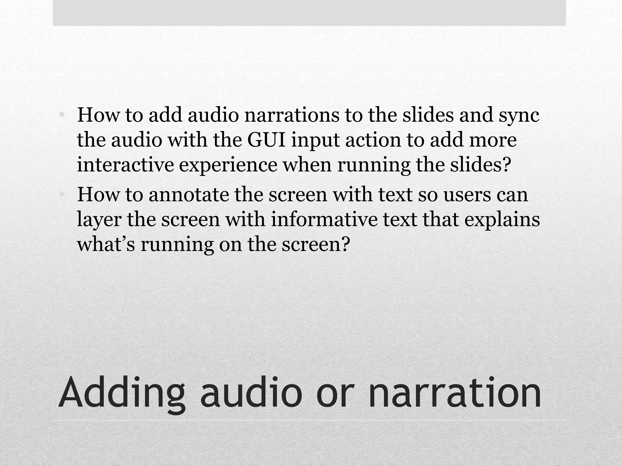• How to add audio narrations to the slides and sync 
the audio with the GUI input action to add more 
interactive experience when running the slides? 
• How to annotate the screen with text so users can 
layer the screen with informative text that explains 
what’s running on the screen? 
Adding audio or narration 
 