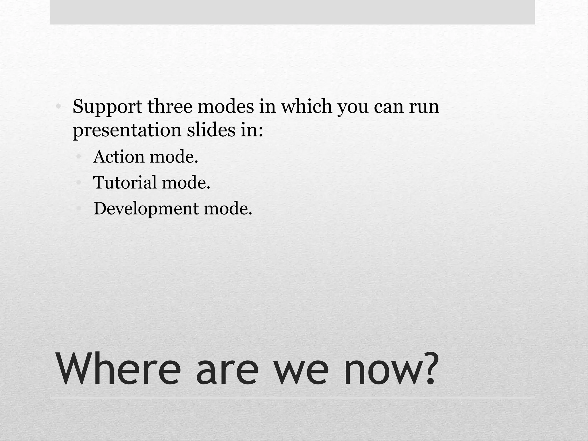 • Support three modes in which you can run 
presentation slides in: 
• Action mode. 
• Tutorial mode. 
• Development mode. 
Where are we now? 
 