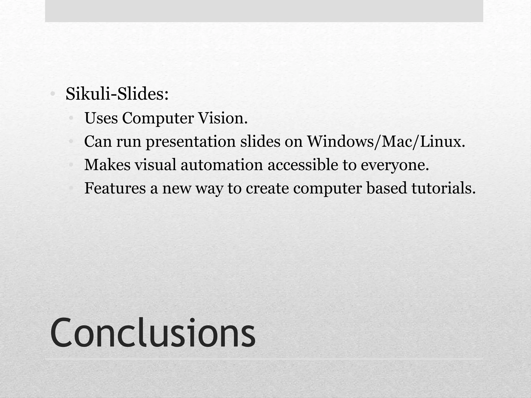 • Sikuli-Slides: 
• Uses Computer Vision. 
• Can run presentation slides on Windows/Mac/Linux. 
• Makes visual automation accessible to everyone. 
• Features a new way to create computer based tutorials. 
Conclusions 
 