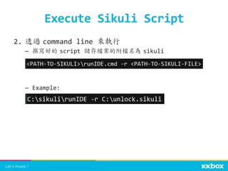 2.  透過	
 command	
  line	
  來執行	
  
–  撰寫好的	
 script	
  儲存檔案的附檔名為	
 sikuli	
  
–  Example:	
  
	
  
Execute	
  Sikuli	
  Script	
 
 