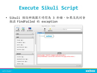 Execute	
  Sikuli	
  Script	
 
•  Sikuli	
  預設辨識圖片時間為	
  3	
  秒鐘，如果沒找到會
拋出	
 FindFailed	
  的	
  exception	
 
 