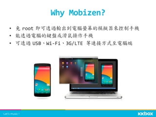 •  免	
 root	
 即可透過輸出到電腦螢幕的模擬器來控制手機	
  
•  能透過電腦的鍵盤或滑鼠操作手機	
  
•  可透過	
 USB、Wi-­‐Fi、3G/LTE	
  等連接方式至電腦端	
 	
  
Why	
  Mobizen?	
 
 
