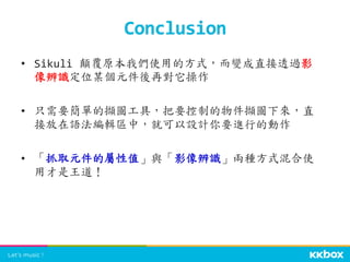•  Sikuli	
  顛覆原本我們使用的方式，而變成直接透過影
像辨識定位某個元件後再對它操作	
  
•  只需要簡單的擷圖工具，把要控制的物件擷圖下來，直
接放在語法編輯區中，就可以設計你要進行的動作	
  
•  「抓取元件的屬性值」與「影像辨識」兩種方式混合使
用才是王道！	
  
Conclusion	
 
 