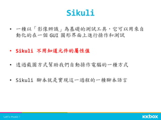 •  一種以「影像辨識」為基礎的測試工具，它可以用來自
動化的在一個	
 GUI	
 圖形界面上進行操作和測試	
  
•  Sikuli	
  不用知道元件的屬性值	
  
•  透過截圖方式幫助我們自動操作電腦的一種方式	
  
•  Sikuli	
  腳本就是實現這一過程的一種腳本語言	
 
Sikuli	
 
 