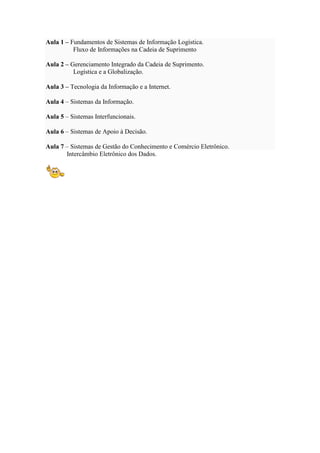 Aula 1 – Fundamentos de Sistemas de Informação Logística.
Fluxo de Informações na Cadeia de Suprimento
Aula 2 – Gerenciamento Integrado da Cadeia de Suprimento.
Logística e a Globalização.
Aula 3 – Tecnologia da Informação e a Internet.
Aula 4 – Sistemas da Informação.
Aula 5 – Sistemas Interfuncionais.
Aula 6 – Sistemas de Apoio à Decisão.
Aula 7 – Sistemas de Gestão do Conhecimento e Comércio Eletrônico.
Intercâmbio Eletrônico dos Dados.
 