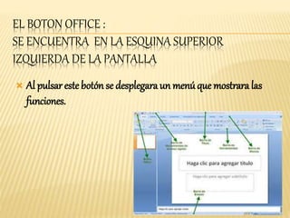 EL BOTON OFFICE : 
SE ENCUENTRA EN LA ESQUINA SUPERIOR 
IZQUIERDA DE LA PANTALLA 
 Al pulsar este botón se desplegara un menú que mostrara las 
funciones. 
 