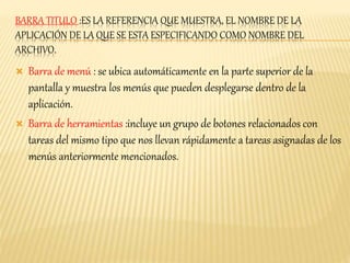 BARRA TITULO :ES LA REFERENCIA QUE MUESTRA, EL NOMBRE DE LA 
APLICACIÓN DE LA QUE SE ESTA ESPECIFICANDO COMO NOMBRE DEL 
ARCHIVO. 
 Barra de menú : se ubica automáticamente en la parte superior de la 
pantalla y muestra los menús que pueden desplegarse dentro de la 
aplicación. 
 Barra de herramientas :incluye un grupo de botones relacionados con 
tareas del mismo tipo que nos llevan rápidamente a tareas asignadas de los 
menús anteriormente mencionados. 
 