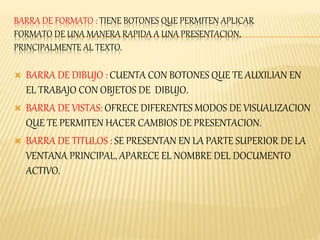 BARRA DE FORMATO : TIENE BOTONES QUE PERMITEN APLICAR 
FORMATO DE UNA MANERA RAPIDA A UNA PRESENTACION, 
PRINCIPALMENTE AL TEXTO. 
 BARRA DE DIBUJO : CUENTA CON BOTONES QUE TE AUXILIAN EN 
EL TRABAJO CON OBJETOS DE DIBUJO. 
 BARRA DE VISTAS: OFRECE DIFERENTES MODOS DE VISUALIZACION 
QUE TE PERMITEN HACER CAMBIOS DE PRESENTACION. 
 BARRA DE TITULOS : SE PRESENTAN EN LA PARTE SUPERIOR DE LA 
VENTANA PRINCIPAL, APARECE EL NOMBRE DEL DOCUMENTO 
ACTIVO. 
 