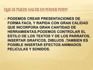 QUE SE PUEDE HACER EN POWER POINT 
 PODEMOS CREAR PRESENTACIONES DE 
FORMA FACIL Y RAPIDA CON GRAN CALIDAD 
QUE INCORPORA GRAN CANTIDAD DE 
HERRAMIENTAS.PODEMOS CONTROLAR EL 
ESTILO DE LOS TEXTOS Y DE LOS PARRAFOS, 
INSERTAR GRAFICOS, DIBUJOS ,TAMBIEN ES 
POSIBLE INSERTAR EFECTOS ANIMADOS 
PELICULAS Y SONIDOS. 
 