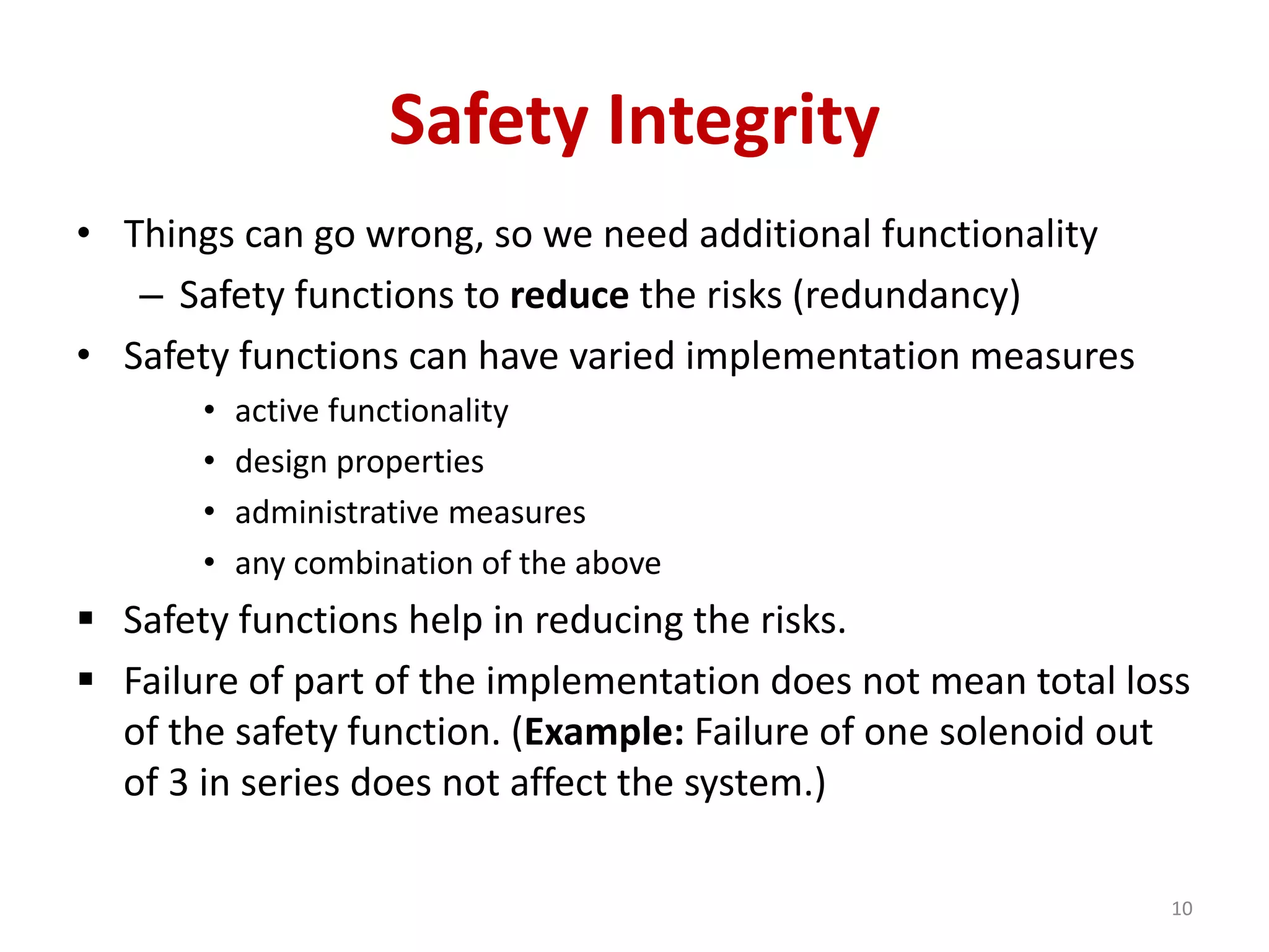 Safety Integrity
• Things can go wrong, so we need additional functionality
– Safety functions to reduce the risks (redundancy)
• Safety functions can have varied implementation measures
• active functionality
• design properties
• administrative measures
• any combination of the above
 Safety functions help in reducing the risks.
 Failure of part of the implementation does not mean total loss
of the safety function. (Example: Failure of one solenoid out
of 3 in series does not affect the system.)
10
 