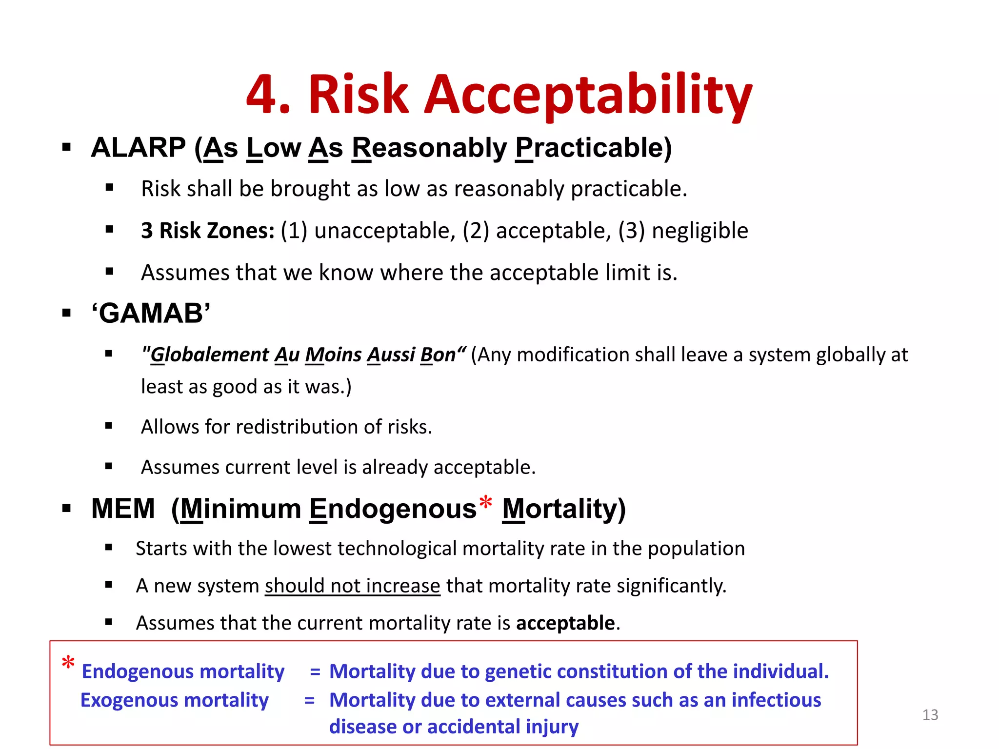 4. Risk Acceptability
 ALARP (As Low As Reasonably Practicable)
 Risk shall be brought as low as reasonably practicable.
 3 Risk Zones: (1) unacceptable, (2) acceptable, (3) negligible
 Assumes that we know where the acceptable limit is.
 ‘GAMAB’
 "Globalement Au Moins Aussi Bon“ (Any modification shall leave a system globally at
least as good as it was.)
 Allows for redistribution of risks.
 Assumes current level is already acceptable.
 MEM (Minimum Endogenous* Mortality)
 Starts with the lowest technological mortality rate in the population
 A new system should not increase that mortality rate significantly.
 Assumes that the current mortality rate is acceptable.
*Endogenous mortality = Mortality due to genetic constitution of the individual.
Exogenous mortality = Mortality due to external causes such as an infectious
disease or accidental injury
13
 