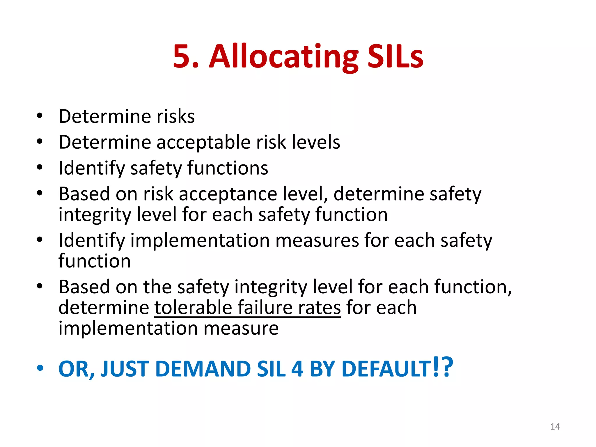 5. Allocating SILs
• Determine risks
• Determine acceptable risk levels
• Identify safety functions
• Based on risk acceptance level, determine safety
integrity level for each safety function
• Identify implementation measures for each safety
function
• Based on the safety integrity level for each function,
determine tolerable failure rates for each
implementation measure
• OR, JUST DEMAND SIL 4 BY DEFAULT!?
14
 