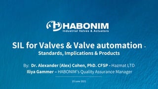 SIL for Valves & Valve automation -
Standards, Implications & Products
1
By: Dr. Alexander (Alex) Cohen, PhD. CFSP - Hazmat LTD
Iliya Gammer – HABONIM’s Quality Assurance Manager
23 June 2021
 
