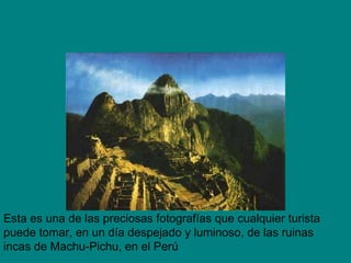 Esta es una de las preciosas fotografías que cualquier turista puede tomar, en un día despejado y luminoso, de las ruinas incas de Machu-Pichu, en el Perú 