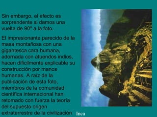 Sin embargo, el efecto es sorprendente si damos una vuelta de 90º a la foto . El impresionante parecido de la masa montañosa con una gigantesca cara humana, adornada con atuendos indios, hacen dificilmente explicable su construcción por manos humanas.   A raíz de la publicación de esta foto, miembros de la comunidad científica internacional han retomado con fuerza la teoría del supuesto origen extraterrestre de la civilización Inca 