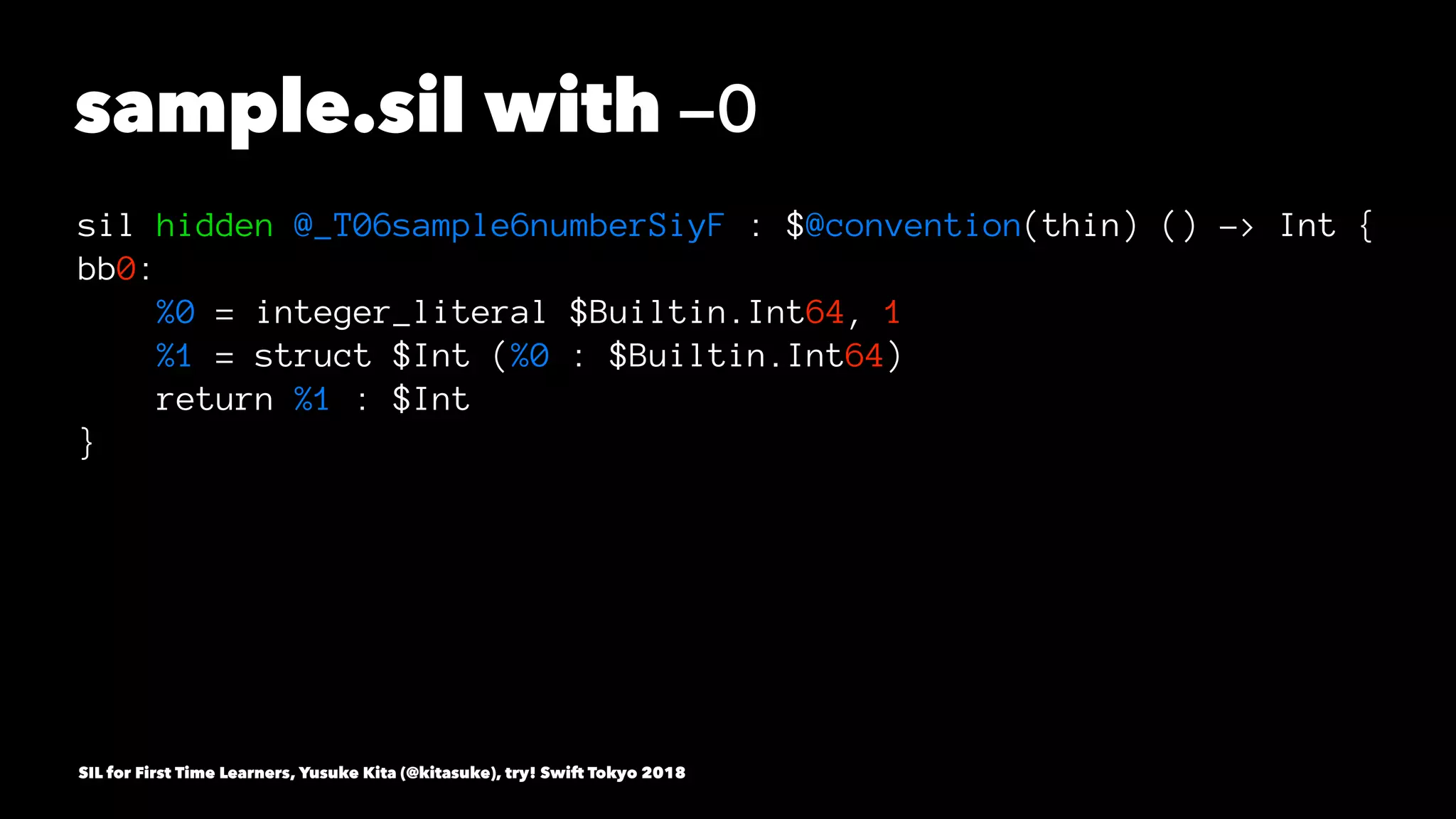 sample.sil with -O
sil hidden @_T06sample6numberSiyF : $@convention(thin) () -> Int {
bb0:
%0 = integer_literal $Builtin.Int64, 1
%1 = struct $Int (%0 : $Builtin.Int64)
return %1 : $Int
}
SIL for First Time Learners, Yusuke Kita (@kitasuke), try! Swift Tokyo 2018
 