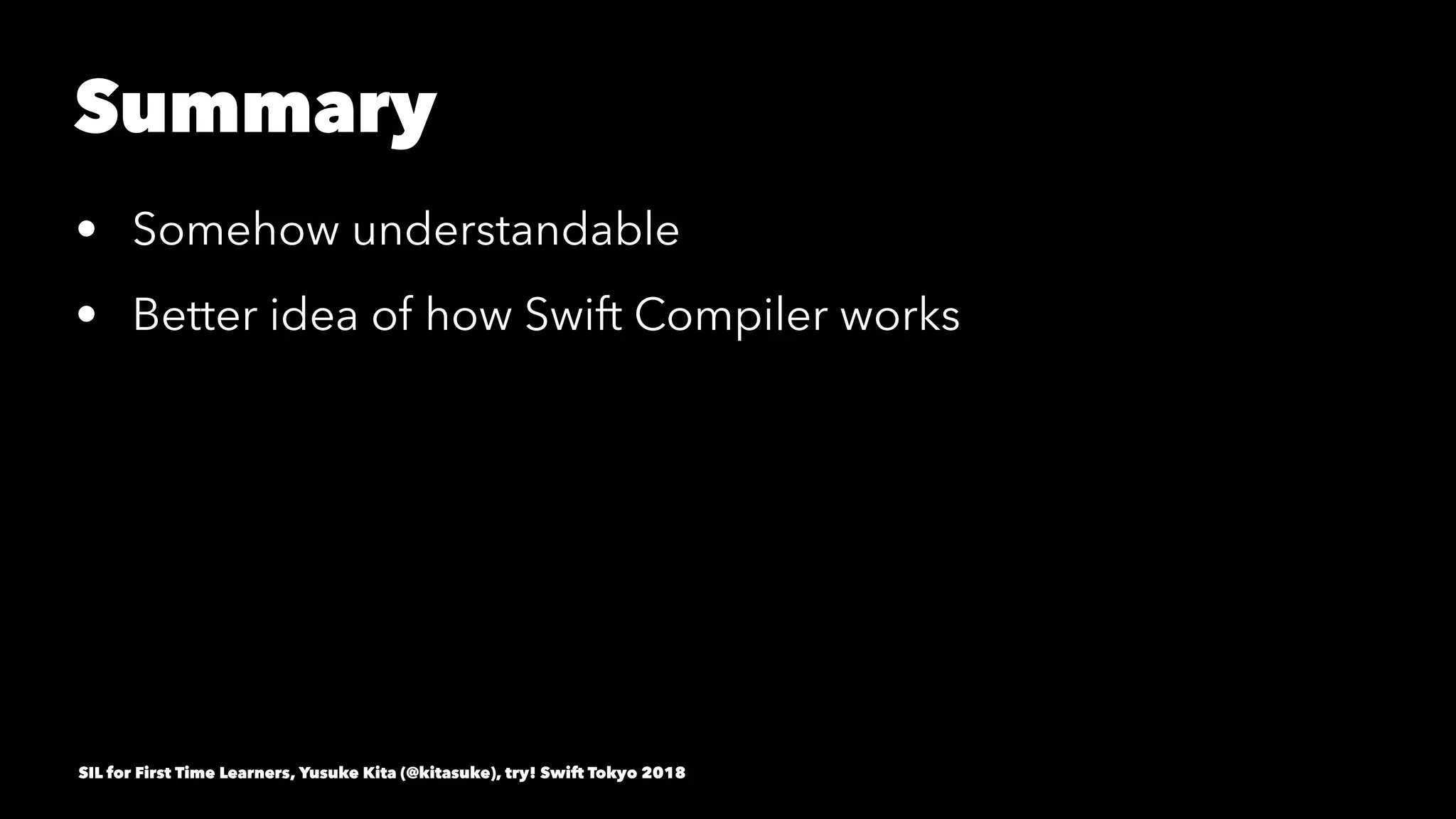 Summary
• Somehow understandable
• Better idea of how Swift Compiler works
SIL for First Time Learners, Yusuke Kita (@kitasuke), try! Swift Tokyo 2018
 