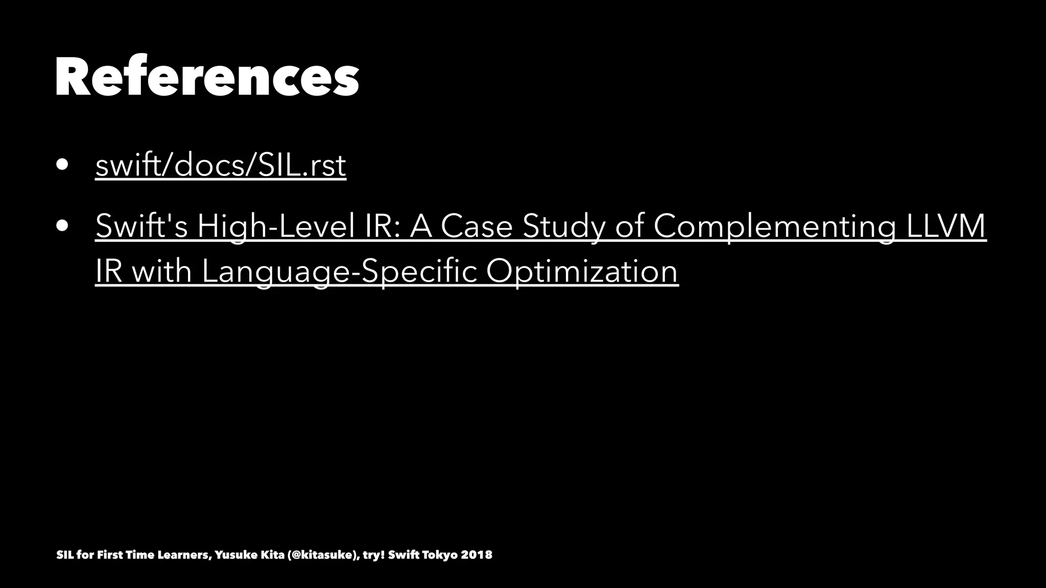 References
• swift/docs/SIL.rst
• Swift's High-Level IR: A Case Study of Complementing LLVM
IR with Language-Speciﬁc Optimization
SIL for First Time Learners, Yusuke Kita (@kitasuke), try! Swift Tokyo 2018
 