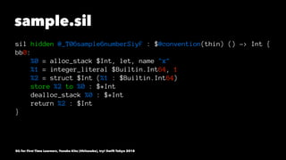 sample.sil
sil hidden @_T06sample6numberSiyF : $@convention(thin) () -> Int {
bb0:
%0 = alloc_stack $Int, let, name "x"
%1 = integer_literal $Builtin.Int64, 1
%2 = struct $Int (%1 : $Builtin.Int64)
store %2 to %0 : $*Int
dealloc_stack %0 : $*Int
return %2 : $Int
}
SIL for First Time Learners, Yusuke Kita (@kitasuke), try! Swift Tokyo 2018
 