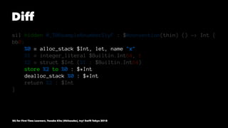 Diff
sil hidden @_T06sample6numberSiyF : $@convention(thin) () -> Int {
bb0:
%0 = alloc_stack $Int, let, name "x"
%1 = integer_literal $Builtin.Int64, 1
%2 = struct $Int (%1 : $Builtin.Int64)
store %2 to %0 : $*Int
dealloc_stack %0 : $*Int
return %2 : $Int
}
SIL for First Time Learners, Yusuke Kita (@kitasuke), try! Swift Tokyo 2018
 
