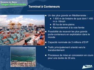 Terminal à Conteneurs


             Un des plus grands en Méditerranée :
                 1 600 m de linéaire de quai dont 1 400
                 m à -16mzh
                 80 ha de terre-pleins
                 Raccordement à la voie ferrée
             Possibilité de recevoir les plus grands
             porte-conteneurs en exploitation dans le
             monde

             Capacité nominale de 3 millions d’EVP

             Trafic principalement orienté vers le
             transbordement

             Processus de mise en concession en cours
             pour une durée de 30 ans.
 