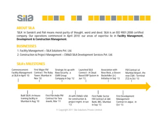 © Copyright 2011 Sila Solutions Private Limited
ABOUT SILA
‘SILA’ in Sanskrit and Pali means moral purity of thought, word and deed. SILA is an ISO 9001:2008 certified
company. Our operations commenced in April 2010; our areas of expertise lie in Facility Management,
Development & Construction Management.
BUSINESSSES
1. Facility Management – SILA Solutions Pvt. Ltd.
2. Construction & Project Management – CM&D SILA Development Services Pvt. Ltd.
SILA’s MILESTONES
FM Contract at
Mumbai Airport, the
new CSIA - Terminal
(T2) in Oct ‘13
Association with
Rose Rock, a Steven
Rockefeller (Jr.)
Initiative in Sep’ 13
Strategic tie up with
Raxa Security , a
GMR Group
Company in Sep ‘12
First Major FM
Contract: The Ruby
Tower, Mumbai in
Nov ‘10
Commencement:
Facility Management
at SILA in April ‘10
Built SILA's in-house
training facility in
Mumbai in Aug ‘10
First Pan-India PM
Contract for Tara
Jewels, Mar ‘11
JV with CM&D, USA
for construction &
project mgmt. in Jun
‘13
First Development
Management
Contract in Jaipur, in
Oct ‘13
Launched SILA
Connect - A Cloud
Based ERP System in
Jun ‘13
First Public Sector
FM Contract at J&K
Bank, BKC, Mumbai
in Sep ‘13
 