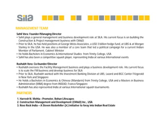 MANAGEMENT TEAM
Sahil Vora: Founder/Managing Director
• Sahil plays a general management and business development role at SILA. His current focus is on building the
Construction & Project management business with CM&D
• Prior to SILA, he has held positions at George Weiss Associates, a USD 3 billion hedge fund, at UBS & at Morgan
Stanley in the USA. He was also a member of a core team that led a political campaign for a current Indian
Member of Parliament, Cabinet Minister
• He holds Bachelors in Economics & International Studies from Trinity College, USA
• Sahil has also been a competitive squash player, representing India at various International events
Rushabh Vora: Co-founder/Director
• Rushabh oversees the Facility Management business and plays a business development role. His current focus
is to scale the FM business and develop business for SILA
• Prior to SILA, Rushabh worked with the Investment Banking Division at UBS, Lazard and BGC Cantor Fitzgerald
in New York and Singapore
• He holds a Bachelors in Economics & Chinese (Mandarin) from Trinity College, USA and a Masters in Business
Administration (MBA) degree from INSEAD, France/Singapore
• Rushabh has also represented India at various International squash tournaments
PARTNERS
1. Harresh N. Mehta - Promoter, Rohan Lifescapes
2. Construction Management and Development (CM&D) Inc., USA
3. Rose Rock India – A Steven Rockefeller (Jr.) initiative to foray into Indian Real Estate
 