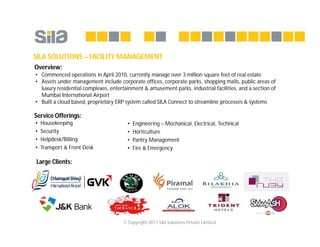© Copyright 2011 Sila Solutions Private Limited
SILA SOLUTIONS – FACILITY MANAGEMENT
• Commenced operations in April 2010, currently manage over 3 million square feet of real estate
• Assets under management include corporate offices, corporate parks, shopping malls, public areas of
luxury residential complexes, entertainment & amusement parks, industrial facilities, and a section of
Mumbai International Airport
• Built a cloud based, proprietary ERP system called SILA Connect to streamline processes & systems
• Housekeeping
• Security
• Helpdesk/Billing
• Transport & Front Desk
• Engineering – Mechanical, Electrical, Technical
• Horticulture
• Pantry Management
• Fire & Emergency
Service Offerings:
Overview:
Large Clients:
 
