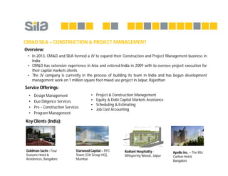 CM&D SILA – CONSTRUCTION & PROJECT MANAGEMENT
Key Clients (India):
• Design Management
• Due Diligence Services
• Pre – Construction Services
• Program Management
• Project & Construction Management
• Equity & Debt Capital Markets Assistance
• Scheduling & Estimating
• Job Cost Accounting
Service Offerings:
Overview:
• In 2013, CM&D and SILA formed a JV to expand their Construction and Project Management business in
India
• CM&D has extensive experience in Asia and entered India in 2009 with to oversee project execution for
their capital markets clients
• The JV company is currently in the process of building its team in India and has begun development
management work on 1 million square foot mixed use project in Jaipur, Rajasthan
Goldman Sachs - Four
Seasons Hotel &
Residences, Bangalore
Apollo Inc. – The Ritz
Carlton Hotel,
Bangalore
Starwood Capital – FIFC
Tower (Citi Group HQ),
Mumbai
Radiant Hospitality -
Whispering Woods, Jaipur
 
