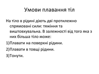 Умови плавання тіл
На тіло в рідині діють дві протилежно
  спрямовані сили: тяжіння та
  виштовхувальна. В залежності від того яка з
  них більша тіло може:
1)Плавати на поверхні рідини.
2)Плавати в товщі рідини.
3)Тонути.
 