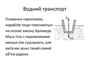 Водний транспорт
Плавання пароплавів,
кораблів тощо пояснюється
на основі закону Архімеда.
Маса тіла з порожнинами
менша ніж суцільного, але
витісняє воно такий самий
об’єм рідини.
 