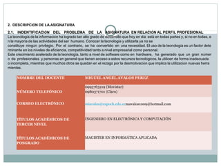 2.  DESCRIPCIÓN DE LA ASIGNATURA
2.1.    INDENTIFICACIÓN    DEL    PROBLEMA    DE    LA    ASIGNATURA  EN RELACIÓN AL PERFIL PROFESIONAL
La tecnología de la información ha logrado tan alto grado de desarrollo que hoy en día  está en todas partes y, si no en todas, e
n la mayoría de las actividades del ser  humano. Conocer la tecnología y utilizarla ya no se
constituye  ningún  privilegio.  Por  el  contrario,  se  ha  convertido  en  una necesidad. El uso de la tecnología es un factor dete
rminante en los niveles de eficiencia, competitividad tanto a nivel empresarial como personal.
Este crecimiento acelerado de la tecnología, tanto a nivel de software como en  hardware,   ha  generado  que  un  gran  númer
o  de  profesionales  y personas en general que tienen acceso a estos recursos tecnológicos, la utilicen de forma inadecuada 
o incompleta, mientras que muchos otros se quedan en el rezago por la desmotivación que implica la utilización nuevas herra
mientas.
NOMBRE DEL DOCENTE

MIGUEL ANGEL AVALOS PEREZ

NÚMERO TELEFÓNICO

0995763219 (Movistar)
0980371701 (Claro)

CORREO ELECTRÓNICO

 
miavalos@espoch.edu.ecmavalos1009@hotmail.com

TÍTULOS ACADÉMICOS DE
TERCER NIVEL

TÍTULOS ACADÉMICOS DE
POSGRADO

 
INGENIERO EN ELECTRÓNICA Y COMPUTACIÓN

 
MAGISTER EN INFORMÁTICA APLICADA

 