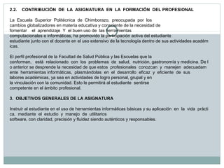 2.2.    CONTRIBUCIÓN  DE  LA  ASIGNATURA  EN  LA  FORMACIÓN  DEL PROFESIONAL
 
La  Escuela  Superior  Politécnica  de  Chimborazo,  preocupada  por  los 
cambios globalizadores en materia educativa y consciente de la necesidad de   
fomentar    el  aprendizaje  Y  el buen uso de  las herramientas
computacionales e informáticas, ha promovido la participación activa del estudiante  
estudiante junto con el docente en el uso extensivo de la tecnología dentro de sus actividades académ
icas.
 
El perfil profesional de la Facultad de Salud Pública y las Escuelas que la 
conforman,   está  relacionado  con  los  problemas  de  salud,  nutrición, gastronomía y medicina. De l
o anterior se desprende la necesidad de que estos  profesionales  conozcan  y  manejen  adecuadam
ente  herramientas informáticas,  plasmándolas  en  el  desarrollo  eficaz  y  eficiente  de  sus 
labores académicas, ya sea en actividades de logro personal, grupal y en 
la vinculación con la comunidad. Esto le permitirá al estudiante  sentirse 
competente en el ámbito profesional.
3.  OBJETIVOS GENERALES DE LA ASIGNATURA
 
Instruir al estudiante en el uso de herramientas informáticas básicas y su aplicación  en  la  vida  prácti
ca,  mediante  el  estudio  y  manejo  de  utilitarios 
software, con claridad, precisión y fluidez siendo auténticos y responsables.
 

 