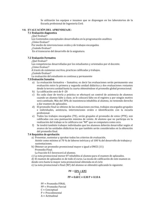 Se utilizarán los equipos e insumos que se dispongan en los laboratorios de la
Escuela profesional de Ingeniería Civil.
VII. EVALUACIÓN DEL APRENDIZAJE:
7.1 Evaluación diagnostica
¿Qué Evaluar?
Los Contenidos conceptuales desarrollados en la programación analítica
¿Cómo Evaluar?
Por medio de intervenciones orales y de trabajos encargados
¿Cuándo Evaluar?
En el transcurso del desarrollo de la asignatura.
7.2 Evaluación Formativa
¿Qué Evaluar?
Las competencias desarrolladas por los estudiantes y orientados por el docente.
¿Cómo Evaluar?
A través de exámenes escritos, practicas calificadas y trabajos.
¿Cuándo Evaluar?
La evaluación del estudiante es continua y permanente
7.3 Evaluación Sumativa
a) La evaluación formativa – Sumativa; es decir las evaluaciones serán permanente una
evaluación entre la primera y segunda unidad didáctica y dos evaluaciones restantes
desde la tercera unidad hasta la cuarta obteniéndose el promedio global promocional.
b) La calificación será de 0 -20
c) En cada clase de teoría y práctica se efectuará un control de asistencia de alumnos
cuando un alumno falte a clase, se le colocará falto en el registro y por ningún motivo
será cambiado. Más del 30% de inasistencia inhabilita al alumno, no teniendo derecho
a dar examen de aplazados.
d) El promedio final se obtiene de las evaluaciones escritas, trabajos encargados grupales
e individuales, asistencia, intervenciones orales e identificación con la escuela
profesional.
e) Todos los trabajos encargados (TE), serán grupales el promedio de estos (PTE), son
calificadas con una puntuación máxima de veinte. Al alumno que no participa en la
realización del trabajo se le calificara con “NP” que se computara como cero.
f) Se tendrá también trabajos individuales que los alumnos deberán desarrollar según el
avance de las unidades didácticas los que también serán considerados en la obtención
del promedio final.
7.4 Requisitos de aprobación
a) Presentar, sustentar y aprobar todos los criterios de evaluación.
Asistir como mínimo al 70 % de labores teóricas y al 100 % del desarrollo de trabajos y
sustentaciones.
b) Obtener un promedio promocional mayor o igual a ONCE (11)
Promedio Final.
La fracción 0.5 favorecerá al alumno.
c) La nota promocional menor 07 inhabilita al alumno para el examen de aplazados.
d) El examen de aplazados es de todo el curso. La escala de calificación de este examen es
desde cero hasta la mayor nota promocional obtenida en el ciclo
e) La nota promocional o final (NF) del alumno se obtendrá aplicando lo siguiente:
PF = EP1 + EP2
2
PP = 0.60 C + 0.30 P + 0.10 A
PF = Promedio FINAL
PP = Promedio Parcial
C = Conceptual
P = Procedimental
A = Actitudinal
 