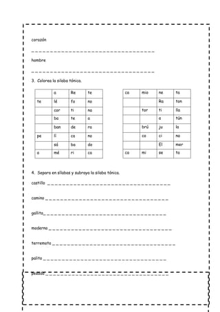 corazón
_ _ _ _ _ _ _ _ _ _ _ _ _ _ _ _ _ _ _ _ _ _ _ _ _ _ _ _ _ _ _ _ _
hombre
_ _ _ _ _ _ _ _ _ _ _ _ _ _ _ _ _ _ _ _ _ _ _ _ _ _ _ _ _ _ _ _ _
3. Colorea la silaba tónica.
4. Separa en sílabas y subraya la silaba tónica.
castillo _ _ _ _ _ _ _ _ _ _ _ _ _ _ _ _ _ _ _ _ _ _ _ _ _ _ _ _ _ _ _ _ _
camino _ _ _ _ _ _ _ _ _ _ _ _ _ _ _ _ _ _ _ _ _ _ _ _ _ _ _ _ _ _ _ _ _
gallito_ _ _ _ _ _ _ _ _ _ _ _ _ _ _ _ _ _ _ _ _ _ _ _ _ _ _ _ _ _ _ _ _
moderno _ _ _ _ _ _ _ _ _ _ _ _ _ _ _ _ _ _ _ _ _ _ _ _ _ _ _ _ _ _ _ _ _
terremoto _ _ _ _ _ _ _ _ _ _ _ _ _ _ _ _ _ _ _ _ _ _ _ _ _ _ _ _ _ _ _ _ _
palito _ _ _ _ _ _ _ _ _ _ _ _ _ _ _ _ _ _ _ _ _ _ _ _ _ _ _ _ _ _ _ _ _
pesado _ _ _ _ _ _ _ _ _ _ _ _ _ _ _ _ _ _ _ _ _ _ _ _ _ _ _ _ _ _ _ _ _
a Re te
te lé fo no
cor ti na
ba te a
ban de ra
pe lí ca no
sá ba do
a mé ri ca
ca mio ne ta
Ra ton
tor ti lla
a tún
brú ju la
co ci na
El mer
ca mi se ta