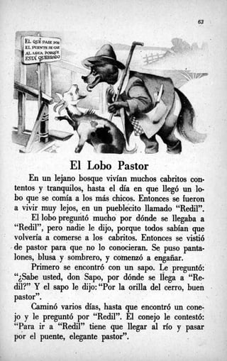 .
.-
El Lobo Pastor ‘
En un lejanio bosque vivían muchos cabritos con-
tentos y tranquilos, hasta el día en qué llegó un lo-
bo que se comía a los más chicos. Entonces se fueron
a vivir muy lejos, en un pueblecito llamado “Redil”.
El lobopreguntó mucho por dónde se ‘llegaba a
“Redil”, pero nadie le dijo, porque todos sabían que
volvería a comerse a los cabritos. Entonces se vistió
’de pastor para que no lo conocieran. Se puso panta-
lones, blusa y sombrero, y coinenzó a engañar.
Primero se encontró con un sapo. Le preguntó:
“*Sabe¿ usted, don Sapo, por dónde se llega a “Re-
dil?’ Y el sapo le dijo:“Por la orilla del cerro, buen
pastor”.
Caminó varios días, hasta que encontró un cone-
jo y le preguntó por “Redil”. El conejo le contestó:
“Para ir a “Redil” tiene que llegar al río y pasar
por el puente, elegante pastor”.
 