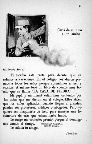 71
Carta de
a un
un niño
amigo
Estimado Juan:
Te escribo esta carta para decirte que ya
salimos a vacaciones. En el colegio nos dieron pre-
mios a todos los niños porque aprendimos a leer y
escribir. A míme tocó un libro de cuentos muy bo-
nito que se llama “LA CASA DE PIEDRA”.
Mi papá y mi mamá están muy contentos por
las notas que me dieron en el colegio. Ellos dicen
que los niños aplicados, cuando llegan a grandes,
pueden ser profesores, médicos o abogados. Pero yo
quiero ser maquinista de tren, para manejar una lo-
comotora de esas que echan harto humo.

Te ruego me cintestes pronto, porque el domingo
Te saluda tu amigo,
>.
nos vamos al campo. uifsLioTéCA W B C I Q N ~
BWCClbN C W l u W
Patricio.
 