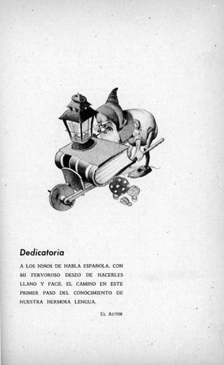 /
Dedicatoria
A LOS NInOS.DE HABLA ESPAROLA, CON
MI FERVOROSO DESEO DE HACERLES-
LLANO Y FACIL EL CAMINO EN ESTE
PRIMER PASO DEL CONOCIMIENTO DE
NUESTRAHERMOSA LENGUA.
*
EL AUTOR

 