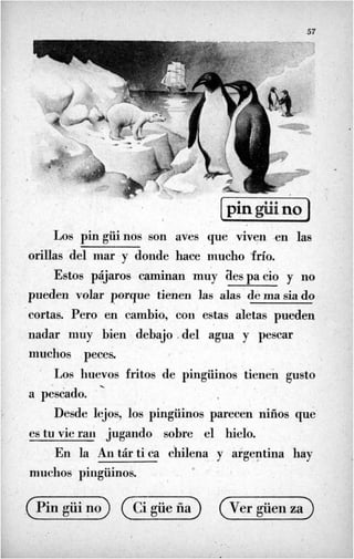57
Los pingüinos son aves que viven -en las
orillas del niar -y donde hace mucho .frío.
Estos pájaros caminan 'muy tiespacio y no
piieden volar porque tienen las alas de ma sia do
cortas. Pero en cambio, con estas aletas pueden
nadar nmy bien debajo .del agua y pescar
muchos peces.
'
Los huevos fritos de pingüinos tienen gusto
Desde lejos, los pingüinos parecen nifios que
-.
a pescado.
es tu vie raii jugando sobre el hielo.
En la Aii tár tiéa chilena y argentina hay
muchos pingüinos.
r
 