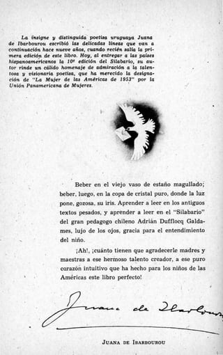 [
La fnsigne y distinguida poetba uruguaya Juana
de Zbarbourou escribió las delicadas líneas que van a
continuación hace nueve años, cuando.recién salia la pri-
mera edición de este libro. Hoy, al entregar a las paises
hispanoamedcanos la 1OQ edición del Silabario, su au-
tor rinde un cálido homenaje de admiración a la talen-
tosa y visionaria poetisa, que ha merecido la designa-
ción de “La Mujer de las Américas de 1953” por la
Unión Panamericana de Mujeres.
# .
I
. Beber en el viejo vaso de estaño magullado;
beber, luego, en la copa de cristal puro, donde la luz
pone, gozosa, su iris. Aprender a leer en los antiguos
textos pesados, y aprender a leer en el “Silabario”
del gran pedagogo chileno Adrián Dufflocq Galda-
mes, lujo de los ojos, gracia para el entendimiento

. del niño.
iAh!, jcuánto tienen que agradecerle madres y
maestrixs a ese hermoso talento creador, a ese puro
carazón intuitivo que ha hecho para los niños de las
1 . Américas este libro perfecto!
,!
JUANA DE IBARBOUROU
1 1
 