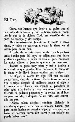 ‘El Pan
Cierta vez Juanito oy6 decir a su padre que el
pan salía de la tierra,.y que la tierra daba al horno-
bre lo que se le pidiera. Todo era cuestión de’ un
poco de trabajo y de tiempo.
Muy entusiasmado; Juanito se lo contó a otros
niños, y todos se pusieron a cavar la tierra en el
jardín para sacar pan.
Al cabo de un rato lograron abrir un hoyo bas-
tante hondo; pero del hoyo no salían más que tierra
y algunas piedras, y nunca se veía el. pan. Entonces
los niños dijeron a Juanito que era un mentiroso.
Juanito se puso muy triste y fué 8 decirle a
su mamá lo que pasaba. Ella, entonces, ’10 tomó de
la mano y lo llevó donde estaban sus amigos. -
- Al llegar, la mamá les dijo: “El pan no sale
de un hoyo, sino de la tierra. En la tierra se siem-
bra el trigo; después el molinero muele el trigo y
lo convierte en harina; en seguida el panadero le
‘ echa agua a la harina y hace una masa. Esta masa
la corta en pedazos pequeños y la coloca en el hor- .
no para cocerla, y después de un rato, sale conver-
tida en pan.
”Ahora saben ustedes -continuó diciendo la
mamá- que para hacer pan se necesita~harina;que
para hacer harina se necesita trigo, y para que haya
trigo se necesita tierra. Sin tierra y sin trabajo no
puede haber pan.”
 