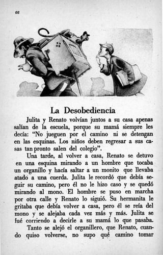 La Desobediencia
Juiita y Renato volvían juntos a su casa apnas
salían de la escuela, porque su mamá siempre les
decía: “NO jueguen por el camino ni se detengan
en las esquinas. Los niños deben regresar a sus ca-
sas tan pronto salen del colegio”.
Una tarde, al volver a casa, Renato se detuvo
en una esquina mirando a un hombre que tocaba
un organillo y hacía saltar a un monita que llevaba
atado a una cuerda. Julita le recordó que debía se
guir su camino, pero él no le hizo caso y se quedó
mirando al mono. *El hombre se puso en marcha
por otra calle y Renato lo siguió. Su hermanita le
gritaba que debía volver a casa, pero él se reía del
mono y se alejaba cada vez más y más. Juiita se
fué corriendo a decirle a su mamá lo que pasaba.
Tanto se alejó el organillero, que Renato, cuan-
do quiso volverse, no supo qué camino tomar
 