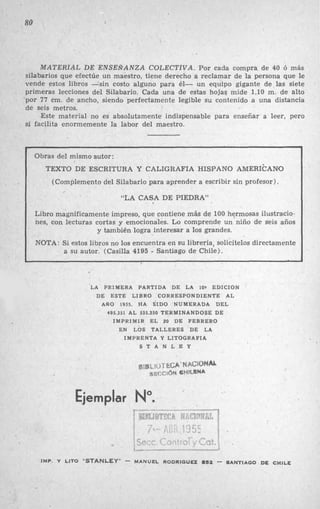 80
MATERIAL DE ENSEÑANZA COLECTIVA. Por cada compra de 40 Ó más
silabarios que efectúe un maestro, tiene derecho a reclamar de la persona que le
vende estos libros -sin costo alguno para él- un equipo gigante de las siete
primeras lecciones del Silabarlo. Cada una de estas hojas mide 1 , l O m. de alto
por 77 cm. de ancho, siendo perfectamente legible su contenido a una distancia
de seis metros.
.Este material no es absolutamente indispensable para enseñar a leer, pero
sí facilita enormemente la labor del maestro.
Obras del mismo autor:
TEXTO DE ESCRITURA Y CALIGRAFIA HISPANO AMERICANO
(Complemento del Silabario para aprender a escribir sin profesor).
“LA CASA DE PIEDRA”
Libro magníficamente impreso, que contiene más de 100 hermosas ilustracio-
nes, con lecturas cortas y emocionales. Lo comprende un niño de seis años
y también logra interesar a los grandes.
NOTA: Si estos libros no los encuentra en su librería, solicítelos directamente
a su autor. (Casilla 4195 - Santiago de Chile).
I
‘LA PRIMERA PARTIDA DE LA 10‘ EDICION
DE ESTE LIBRO CORRESPONDIENTE AL
ARO 1955. HA SIDO NUMERADA DEL
495.351 AL 535.350 TERMINANDOSE DE
IMPRIMIR EL 20 DE FEBRERO
EN LOS TALLERES DE LA
IMPRENTA Y LITOGRAFIA
S T A N L E Y
/
Ejemplar
IMP. Y LITO “STANLEY” 7 MANUEL RODRIGUEZ 852 -.SANTIAGO ,DECHILE
 