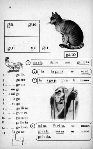 28
0 maría, dame una galleta.
. 1........ ga 110
4 .... miga
2 ........ga.rra
3 ........go m.a
5 . . amiga
6 . . . . . la go
7 ..... so,ga t-
8 ..... ... ga lliha
9 ......... go te ra-
10 ...... ..: gu sa no
11 .........ga Ile.ta
-.
1 ,
12 ........:..go lo so
@
13 ....
.
& .
la aguja pica ' la mano. 1
@(ia laguna se se có.)
I 1
. .
go ri la; mi ra su
-
l'pelu da.
 